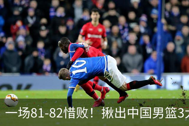 一场81-82惜败！揪出中国男篮3大“罪人” 表现拉胯+关键时刻掉链
