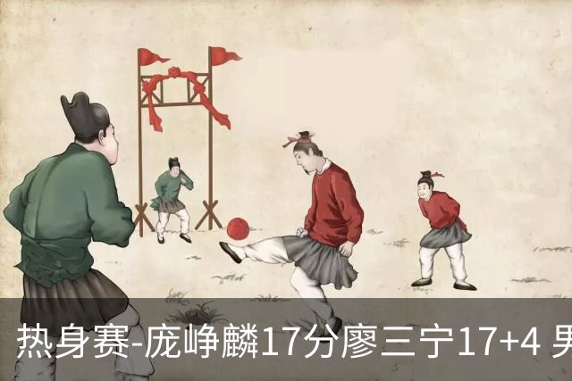 热身赛-庞峥麟17分廖三宁17+4 男篮遭FMP拉德尼基绝杀