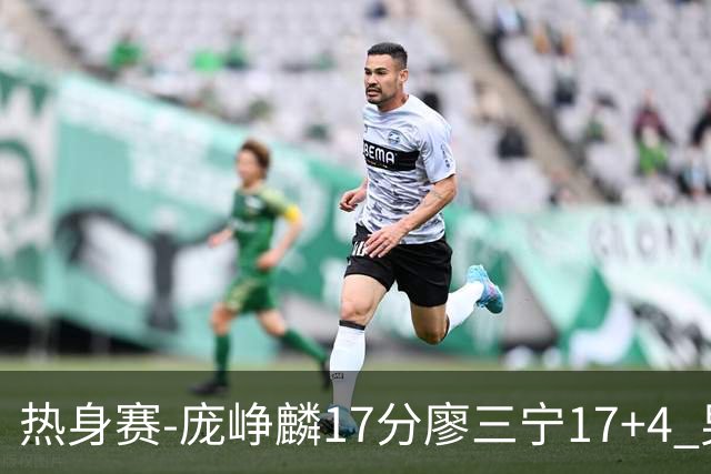 热身赛-庞峥麟17分廖三宁17+4 男篮遭FMP拉德尼基绝杀